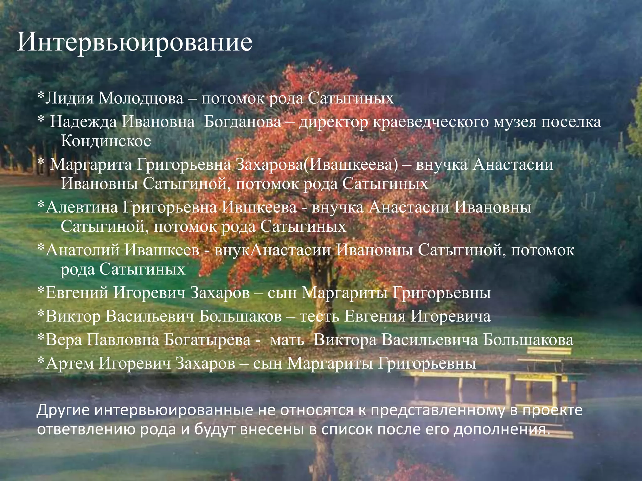 Интервьюирование*Лидия Молодцова– потомок рода Сатыгиных* Надежда Ивановна  Богданова – директор краеведческого музея поселка Кондинское* Маргарита Григорьевна Захарова(Ивашкеева) – внучка Анастасии Ивановны Сатыгиной, потомок рода Сатыгиных*Алевтина Григорьевна Ившкеева - внучка Анастасии Ивановны Сатыгиной, потомок рода Сатыгиных*Анатолий Ивашкеев - внукАнастасии Ивановны Сатыгиной, потомок рода Сатыгиных*Евгений Игоревич Захаров – сын Маргариты Григорьевны*Виктор Васильевич Большаков – тесть Евгения Игоревича *Вера Павловна Богатырева -  мать  Виктора Васильевича Большакова*Артем Игоревич Захаров – сын Маргариты ГригорьевныДругие интервьюированные не относятся к представленному в проекте ответвлению рода и будут внесены в список после его дополнения.