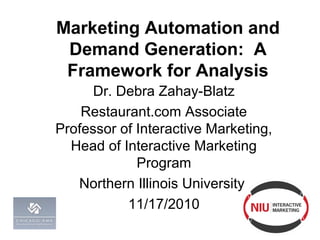 Marketing Automation and
Demand Generation: A
Framework for Analysis
Dr. Debra Zahay-Blatz
Restaurant.com Associate
Professor of Interactive Marketing,
Head of Interactive Marketing
Program
Northern Illinois University
11/17/2010
 