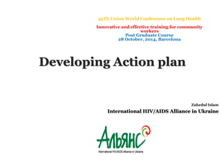 45Th Union World Conference on Lung Health 
Innovative and effective training for community 
Zahedul Islam 
workers 
Post Graduate Course 
28 October, 2014, Barcelona 
Developing Action plan 
International HIV/AIDS Alliance in Ukraine 
 