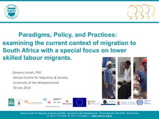 Migrating for Work Research Consortium 1
Paradigms, Policy, and Practices:
examining the current context of migration to
South Africa with a special focus on lower
skilled labour migrants.
Zaheera Jinnah, PhD
African Centre for Migration & Society,
University of the Witwatersrand
30 July 2014
African Centre for Migration & Society (ACMS), University of the Witwatersrand, Private Bag X3, Wits 2050, South Africa
T: +27 11 717 4033 F: +27 11 717 4039 | www.miworc.org.za
 