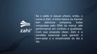Se o estilo é casual urbano, então, o
nome é Zahi. A linha básica da Kenner
tem estrutura compacta, todas
compostas pelo DNA da marca: alta
performance em conforto e qualidade.
Com sua proposta clean, Zahi é a
sandália essencial para garantir o
bem-estar e a simplicidade do dia a
dia.
 