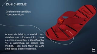 Grafismo em sandálias
monocromáticas
ZAHI CHROME
Apesar de básico, o modelo traz
detalhes que o tornam único, como
as cores marcantes, a identificação
“K” e assinatura no solado sob
medida. Tudo para fazer da Zahi
uma opção clean e essencial.
 