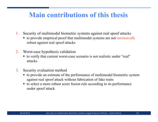 Main contributions of this thesis

1.  Security of multimodal biometric systems against real spoof attacks
      to provide empirical proof that multimodal systems are not intrinsically
       robust against real spoof attacks

2.  Worst-case hypothesis validation
      to verify that current worst-case scenario is not realistic under “real”
       attacks

3.  Security evaluation method
      to provide an estimate of the performance of multimodal biometric system
       against real spoof attack without fabrication of fake traits
      to select a more robust score fusion rule according to its performance
       under spoof attack




  06-03-2012        Security of Multimodal Biometric Systems against Spoof Attacks - Zahid Akhtar   10
 