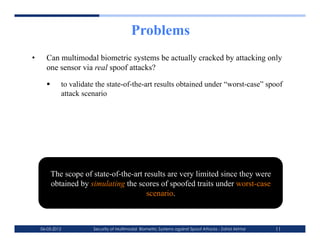 Problems
•      Can multimodal biometric systems be actually cracked by attacking only
       one sensor via real spoof attacks?

             to validate the state-of-the-art results obtained under “worst-case” spoof
              attack scenario




         The scope of state-of-the-art results are very limited since they were
         obtained by simulating the scores of spoofed traits under worst-case
                                        scenario.



     06-03-2012         Security of Multimodal Biometric Systems against Spoof Attacks - Zahid Akhtar   11
 
