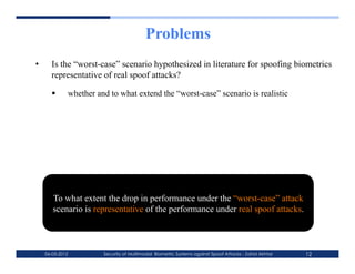 Problems
•      Is the “worst-case” scenario hypothesized in literature for spoofing biometrics
       representative of real spoof attacks?

             whether and to what extend the “worst-case” scenario is realistic




        To what extent the drop in performance under the “worst-case” attack
        scenario is representative of the performance under real spoof attacks.



     06-03-2012         Security of Multimodal Biometric Systems against Spoof Attacks - Zahid Akhtar   12
 