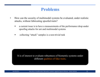 Problems
•      How can the security of multimodal systems be evaluated, under realistic
       attacks, without fabricating spoofed traits?

             a current issue is to have a measurements of the performance drop under
              spoofing attacks for uni and multimodal systems

                 collecting “attack” samples is a non-trivial task




            It is of interest to evaluate robustness of biometric systems under
                                different qualities of fake traits.



     06-03-2012             Security of Multimodal Biometric Systems against Spoof Attacks - Zahid Akhtar   13
 