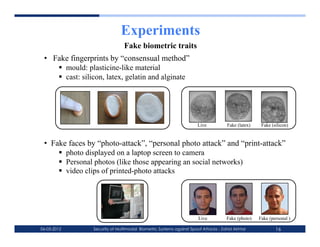 Experiments
                                Fake biometric traits
 •  Fake fingerprints by “consensual method”
       mould: plasticine-like material
       cast: silicon, latex, gelatin and alginate




                                                                                                         ! ! !
                                                                     Live           Fake (latex)    Fake (silicon)
                                                                !   ! !

                                                                !   !   !
 •  Fake faces by “photo-attack”, “personal photo attack” and “print-attack”
        photo displayed on a laptop screen to camera
        Personal photos (like those appearing an social networks)
        video clips of printed-photo attacks




                                                                                                           ! ! !
                                                                     Live           Fake (photo)   Fake (personal )
                                                                !   ! !
06-03-2012       Security of Multimodal Biometric Systems against Spoof Attacks - Zahid Akhtar             16
 