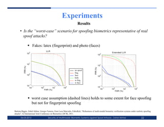 Experiments
                                                                          Results
      •  Is the “worst-case” scenario for spoofing biometrics representative of real
         spoof attacks?

                       Fakes: latex (fingerprint) and photo (faces)
                                       LLR
                      2                                                                                            Extended LLR
                     10                                                                                   2
                                                                                                         10



                      1
                     10                                                                                   1
                                                                                                         10
           FRR (%)




                                                                                               FRR (%)
                                                                       no spoof
                      0
                                                                       fing.
                     10                                                face                               0
                                                                                                         10
                                                                       both
                                                                       w-fing.
                                                                       w-face
                      −1
                     10 −1                                                                                −1
                       10      10
                                  0
                                             10
                                               1
                                                         10
                                                            2                                            10 −1       0             1            2
                                      FAR (%)                                                              10     10            10           10
                                                                                                                         FAR (%)



                       worst case assumption (dashed lines) holds to some extent for face spoofing
                        but not for fingerprint spoofing
Battista Biggio, Zahid Akhtar, Giorgio Fumera, Gian Luca Marcialis, FabioRoli, “Robustness of multi-modal biometric verification systems under realistic spoofing
attacks”, In International Joint Conference on Biometrics (IJCB), 2011.
       06-03-2012                        Security of Multimodal Biometric Systems against Spoof Attacks - Zahid Akhtar                               22
 