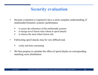 Security evaluation

•      Security evaluation is required to have a more complete understanding of
       multimodal biometric systems’ performance

             to assess the robustness of the multimodal systems
             to design novel fusion rules robust to spoof attacks
             to choose the most robust fusion rule

•      Fabricating spoof attacks may be very difficult task

             costly and time consuming

•      We thus propose to simulate the effect of spoof attacks on corresponding
       matching score distribution




     06-03-2012         Security of Multimodal Biometric Systems against Spoof Attacks - Zahid Akhtar   26
 