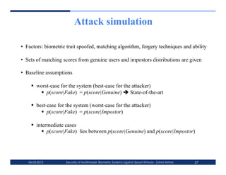 Attack simulation

•  Factors: biometric trait spoofed, matching algorithm, forgery techniques and ability

•  Sets of matching scores from genuine users and impostors distributions are given

•  Baseline assumptions

      worst-case for the system (best-case for the attacker)
          p(score|Fake) = p(score|Genuine)  State-of-the-art

      best-case for the system (worst-case for the attacker)
           p(score|Fake) = p(score|Impostor)

      intermediate cases
            p(score|Fake) lies between p(score|Genuine) and p(score|Impostor)




   06-03-2012        Security of Multimodal Biometric Systems against Spoof Attacks - Zahid Akhtar   27
 