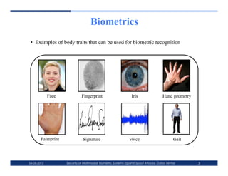 Biometrics
 •  Examples of body traits that can be used for biometric recognition




             Face             Fingerprint                         Iris                  Hand geometry




        Palmprint              Signature                        Voice                          Gait




06-03-2012          Security of Multimodal Biometric Systems against Spoof Attacks - Zahid Akhtar       3
 