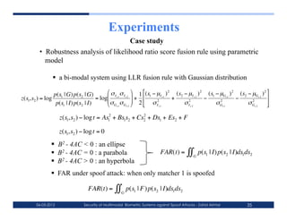 Experiments
                                            Case study
            •  Robustness analysis of likelihood ratio score fusion rule using parametric
               model

                    a bi-modal system using LLR fusion rule with Gaussian distribution

                    p(s1 | G) p(s2 | G)        σ σ  1 (s − µ ) 2 (s − µ ) 2 (s − µ ) 2 (s − µ ) 2 
    z(s1,s2 ) = log                      = log I s 1 I s 2  +  1 2 I s1 + 2 2 I s 2 − 1 2 Gs1 − 2 2 Gs 2 
                                              σ σ  2  σ
                     p(s1 | I) p(s2 | I)       Gs 1 Gs 2         I s1      σ Is2       σ Gs1     σ Gs 2 

                       z(s1,s2 ) − log t = As12 + Bs1s2 + Cs2 + Ds1 + Es2 + F
                                                            2


€                           €
                       z(s1,s2 ) − log t = 0

        €           B2 - 4AC < 0 : an ellipse
                    B2 - 4AC = 0 : a parabola                               FAR(t) =       ∫∫   G
                                                                                                     p(s1 | I) p(s2 | I)ds1ds2
        €           B2 - 4AC > 0 : an hyperbola
                    FAR under spoof attack: when only matcher 1 is spoofed
                                                         €
                                    FAR(t) =       ∫∫G p(s1 | F) p(s2 | I)ds1ds2

          06-03-2012              Security of Multimodal Biometric Systems against Spoof Attacks - Zahid Akhtar            35
 