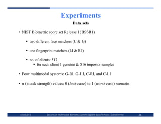 Experiments
                                            Data sets

•  NIST Biometric score set Release 1(BSSR1)

        two different face matchers (C & G)

        one fingerprint matchers (LI & RI)

        no. of clients: 517
             for each client 1 genuine & 516 impostor samples

•  Four multimodal systems: G-RI, G-LI, C-RI, and C-LI

•  α (attack strength) values: 0 (best-case) to 1 (worst-case) scenario




 06-03-2012        Security of Multimodal Biometric Systems against Spoof Attacks - Zahid Akhtar   36
 