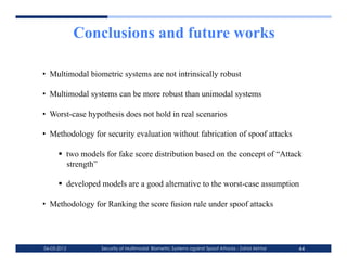 Conclusions and future works

•  Multimodal biometric systems are not intrinsically robust

•  Multimodal systems can be more robust than unimodal systems

•  Worst-case hypothesis does not hold in real scenarios

•  Methodology for security evaluation without fabrication of spoof attacks

        two models for fake score distribution based on the concept of “Attack
         strength”

        developed models are a good alternative to the worst-case assumption

•  Methodology for Ranking the score fusion rule under spoof attacks




06-03-2012        Security of Multimodal Biometric Systems against Spoof Attacks - Zahid Akhtar   44
 