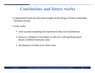 Conclusions and future works
•  Experimental results provide useful insights for the design of robust multimodal
   biometric systems

•  Future works

        more accurate modelling and simulation of fake score distributions

        extensive validation of our models on data sets with significant spoof
         attacks of different biometric traits

        development of robust score fusion rules




06-03-2012         Security of Multimodal Biometric Systems against Spoof Attacks - Zahid Akhtar   45
 