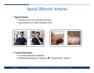 Spoof (Direct) Attacks
•  Spoof attacks
       attacks at the user interface (sensor)
       presentation of a fake biometric trait




•  Countermeasures
       Liveness detection methods
       Multimodal biometric Systems  “intrinsically” robust?



06-03-2012       Security of Multimodal Biometric Systems against Spoof Attacks - Zahid Akhtar   6
 
