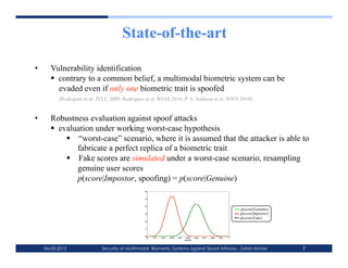 State-of-the-art

•      Vulnerability identification
         contrary to a common belief, a multimodal biometric system can be
          evaded even if only one biometric trait is spoofed
           [Rodrigues et al. JVLC 2009, Rodrigues et al. BTAS 2010, P. A. Jonhson et al. WIFS 2010]


•      Robustness evaluation against spoof attacks
         evaluation under working worst-case hypothesis
              “worst-case” scenario, where it is assumed that the attacker is able to
               fabricate a perfect replica of a biometric trait
              Fake scores are simulated under a worst-case scenario, resampling
               genuine user scores
               p(score|Impostor, spoofing) = p(score|Genuine)
                                                  6



                                                  5



                                                  4
                                                                                                                      p(score|Genuine)
                                                  3                                                                   p(score|Impostor)
                                                                                                                      p(score|Fake)
                                                  2



                                                  1



                                                  0
                                                      0   0.1   0.2   0.3   0.4    0.5    0.6   0.7   0.8   0.9   1
                                                                                  score




     06-03-2012               Security of Multimodal Biometric Systems against Spoof Attacks - Zahid Akhtar                               7
 