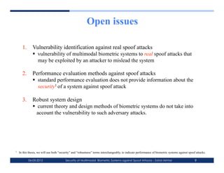 Open issues

      1.  Vulnerability identification against real spoof attacks
            vulnerability of multimodal biometric systems to real spoof attacks that
             may be exploited by an attacker to mislead the system

      2.  Performance evaluation methods against spoof attacks
            standard performance evaluation does not provide information about the
             security1 of a system against spoof attack

      3.  Robust system design
            current theory and design methods of biometric systems do not take into
            account the vulnerability to such adversary attacks.




1   In this thesis, we will use both “security” and “robustness” terms interchangeably, to indicate performance of biometric systems against spoof attacks.

           06-03-2012                    Security of Multimodal Biometric Systems against Spoof Attacks - Zahid Akhtar                            9
 