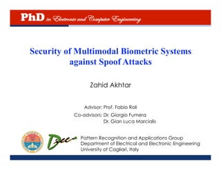 PhD in Electronic and Computer Engineering

   Security of Multimodal Biometric Systems
             against Spoof Attacks

                         Zahid Akhtar


                      Advisor: Prof. Fabio Roli
                  Co-advisors: Dr. Giorgio Fumera
                               Dr. Gian Luca Marcialis


                     Pattern Recognition and Applications Group
                     Department of Electrical and Electronic Engineering
                     University of Cagliari, Italy
 