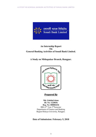 A Study on General Banking Activities of Sonali Bank Limited
1
An Internship Report
On
General Banking Activities of Sonali Bank Limited.
A Study on Mithapukur Branch, Rangpur.
Prepared By
Md. Zahidul islam
ID. No: 1220036
Reg. No: 000004436
BBA 4th
Year 2nd
Semester
Department of Finance and Banking
Begum Rokeya University, Rangpur.
Date of Submission: February 5, 2018
 