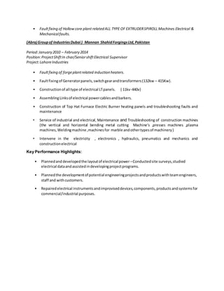 • Faultfixing of Hollowcore plant related ALL TYPE OF EXTRUDERSPIROLL Machines Electrical &
Mechanicalfaults.
(AbrajGroupof IndustriesDubai ) Mannan ShahidForgingsLtd,Pakistan
Period:January 2010 – February 2014
Position:ProjectShiftIn char/SeniorshiftElectrical Supervisor
Project:LahoreIndustries
• Faultfixing of forgeplantrelated induction heaters.
• Faultfixingof Generatorpanels,switchgearandtransformers(132kw – 415Kw).
• Constructionof all type of electrical LTpanels. { 11kv-440v}
• AssemblingLinksof electrical powercablesandbarkers.
• Construction of Top Hat Furnace Electric Burner heating panels and troubleshooting faults and
maintenance
• Service of industrial and electrical, Maintenance and Troubleshooting of construction machines
(the vertical and horizontal bending metal cutting Machine's ,presses machines ,plasma
machines,Weldingmachine ,machinesfor marble andothertypesof machinery)
• Intervene in the electricity , electronics , hydraulics, pneumatics and mechanics and
constructionelectrical
Key Performance Highlights:
• Plannedand developedthe layoutof electrical power –Conductedsite surveys,studied
electrical dataandassistedindevelopingprojectprograms.
• Plannedthe developmentof potential engineeringprojectsandproductswithteamengineers,
staff and withcustomers.
• Repairedelectrical instrumentsandimproviseddevices,components,productsandsystemsfor
commercial/industrial purposes.
 