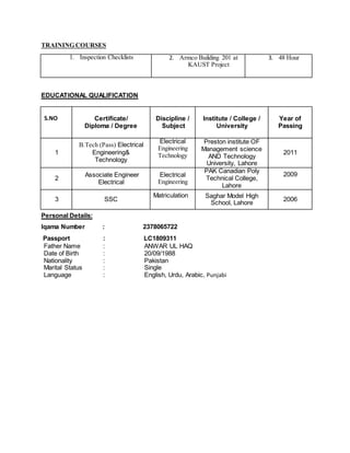 TRAINING COURSES
1. Inspection Checklists 2. Armco Building 201 at
KAUST Project
3. 48 Hour
EDUCATIONAL QUALIFICATION
S.NO Certificate/
Diploma / Degree
Discipline /
Subject
Institute / College /
University
Year of
Passing
1
B.Tech (Pass) Electrical
Engineering&
Technology
Electrical
Engineering
Technology
Preston institute OF
Management science
AND Technology
University, Lahore
2011
2
Associate Engineer
Electrical
Electrical
Engineering
PAK Canadian Poly
Technical College,
Lahore
2009
3 SSC
Matriculation Saghar Model High
School, Lahore
2006
Personal Details:
Iqama Number : 2378065722
Passport : LC1809311
Father Name : ANWAR UL HAQ
Date of Birth : 20/09/1988
Nationality : Pakistan
Marital Status : Single
Language : English, Urdu, Arabic, Punjabi
 