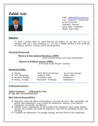 Zahid Aziz
Email: zahidaziz4322@gmail.com
Cell: 0590854157, 0590970294
D.O.B: 01/04/1985
Nationality: Pakistani
Iqama Status: Transferable
Riyadh, Saudi Arabia
Objective:
To obtain a position within my chosen field that will challenge me and allow me to use my
education, skills and 6 years experiences in a way that is mutually beneficial to both myself and
my employer and allow for future growth and advancement.
Educational Background:
Masters in International Relations, (2009)
(International Islamic university Islamabad,)
Masters in Political Science (2008)
(University of the Punjab, Lahore)
Personal & IT Skills:
 Planning SPSS, MS Word, MS Excel Power Point, Dynamics
 Time Management Analytical skills Report writing
 Document Handling Coordination skills Negotiations
 Printing, Scanning Procurement / Purchasing Administration
Professional Experience:
AdminAssistant: Al BawaniCo. Ltd.
01st May 2016- Present Riyadh, KSA
Main Tasks and Responsibilities:
 Draft letter, reports and official correspondences; and ensure the same is filed appropriately and
perform other administrative tasks to ensure the administrative functions of the respective
Organization run smoothly and efficiently.
 Schedule business appointments for and on behalf of the Organization Head, arrange business
meetings and coordinate and remind the Organization Head with the appointment location, date
and timing.
 Coordinate the administration for arranging bookings and travel tickets for the Organization
 
