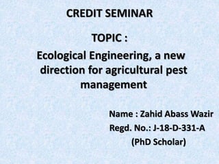 CREDIT SEMINAR
TOPIC :
Ecological Engineering, a new
direction for agricultural pest
management
Name : Zahid Abass Wazir
Regd. No.: J-18-D-331-A
(PhD Scholar)
 