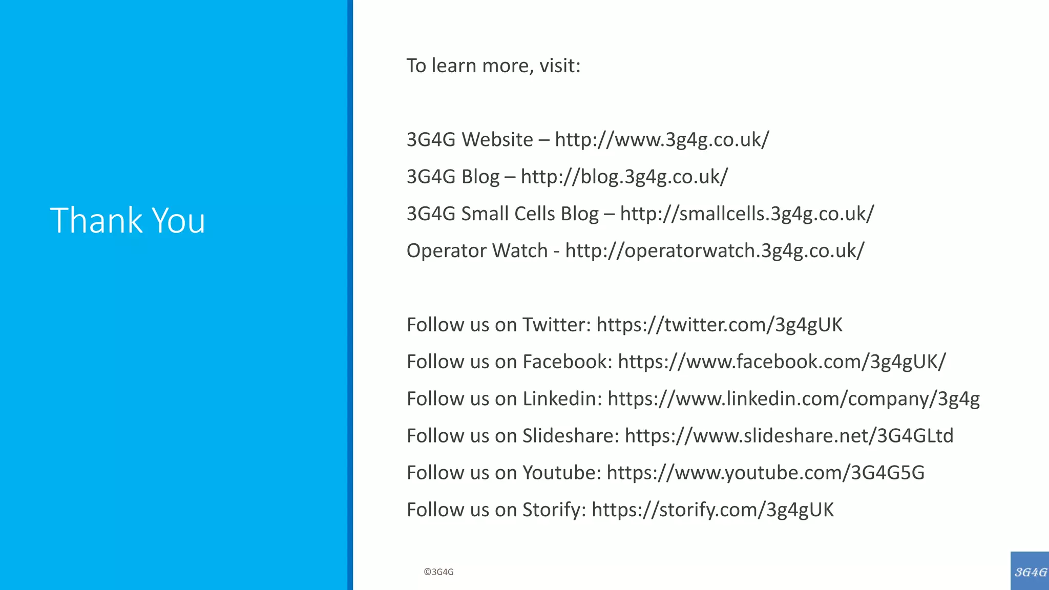 Thank You
To learn more, visit:
3G4G Website – http://www.3g4g.co.uk/
3G4G Blog – http://blog.3g4g.co.uk/
3G4G Small Cells Blog – http://smallcells.3g4g.co.uk/
Operator Watch - http://operatorwatch.3g4g.co.uk/
Follow us on Twitter: https://twitter.com/3g4gUK
Follow us on Facebook: https://www.facebook.com/3g4gUK/
Follow us on Linkedin: https://www.linkedin.com/company/3g4g
Follow us on Slideshare: https://www.slideshare.net/3G4GLtd
Follow us on Youtube: https://www.youtube.com/3G4G5G
Follow us on Storify: https://storify.com/3g4gUK
©3G4G
 