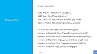 Thank You
To learn more, visit:
3G4G Website – http://www.3g4g.co.uk/
3G4G Blog – http://blog.3g4g.co.uk/
3G4G Small Cells Blog – http://smallcells.3g4g.co.uk/
Operator Watch - http://operatorwatch.3g4g.co.uk/
Follow us on Twitter: https://twitter.com/3g4gUK
Follow us on Facebook: https://www.facebook.com/3g4gUK/
Follow us on Linkedin: https://www.linkedin.com/company/3g4g
Follow us on Slideshare: https://www.slideshare.net/3G4GLtd
Follow us on Youtube: https://www.youtube.com/3G4G5G
Follow us on Storify: https://storify.com/3g4gUK
©3G4G
 
