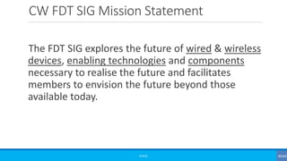 CW FDT SIG Mission Statement
The FDT SIG explores the future of wired & wireless
devices, enabling technologies and components
necessary to realise the future and facilitates
members to envision the future beyond those
available today.
©3G4G
 