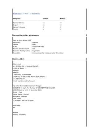 (Proficiency: 0=Poor - 10=Excellent)


Language                                        Spoken                      Written
-------------------------------------------------------------------------------------
Bahasa Malaysia                                 10                          10
English                                         10                          10
Bahasa Indonesia                                8                           8
French                                          5                           5



Personal Particulars & Preferences


Date of Birth : 8 Nov 1955
Nationality                   : Malaysia
Gender                        : Male
IC No.                        : 551108-04-5085
Possess Own Transport         : Yes
Expected Monthly Salary       : Negotiable
Availability                  : Immediately after notice period of 0 month(s)



Additional Info


Zahid Ismail
No.. 54 Jalan Jati 1, Saujana Utama II
47000 Sg. Buloh
Selangor
Malaysia
 Tel(Home): 03-60386889
Tel(Office): 03-79633750 Mobile: 017-2073797
Fax: 03-61401004
E-mail    zahid.ismail@yahoo.com


Top-notch Business Development Manager
OBJECTIVE To Apply For The Post Of CO-OPERATIVE MANAGER
BIODATA Date of birth: 8 November 1955
Gender: Male
Marital Status: Married
Nationality: Malaysia
Race: Malay
I/C Number: 551108-04-5085


Home Page
N/A


Hobbies
Reading, Travelling
 
