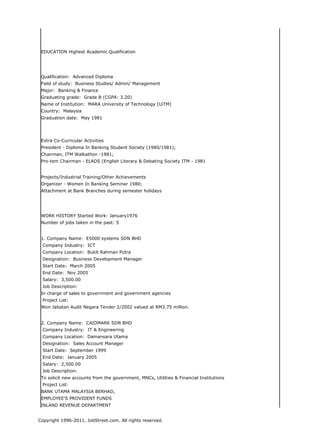 EDUCATION Highest Academic Qualification




 Qualification: Advanced Diploma
 Field of study: Business Studies/ Admin/ Management
 Major: Banking & Finance
 Graduating grade: Grade B (CGPA: 3.20)
 Name of Institution: MARA University of Technology (UiTM)
 Country: Malaysia
 Graduation date: May 1981




 Extra Co-Curricular Activities
 President - Diploma In Banking Student Society (1980/1981);
 Chairman, ITM Walkathon -1981;
 Pro-tem Chairman - ELADS (English Literary & Debating Society ITM - 1981


 Projects/Industrial Training/Other Achievements
 Organizer - Women In Banking Seminar 1980;
 Attachment at Bank Branches during semester holidays




 WORK HISTORY Started Work: January1976
 Number of jobs taken in the past: 5


 1. Company Name: E5000 systems SDN BHD
 Company Industry: ICT
 Company Location: Bukit Rahman Putra
 Designation: Business Development Manager
 Start Date: March 2005
 End Date: Nov 2005
 Salary: 3,500.00
 Job Description:
 In charge of sales to government and government agencies
 Project List:
 Won Jabatan Audit Negara Tender 2/2002 valued at RM3.75 million.


 2. Company Name: CAIDMARK SDN BHD
 Company Industry: IT & Engineering
 Company Location: Damansara Utama
 Designation: Sales Account Manager
 Start Date: September 1999
 End Date: January 2005
 Salary: 2,500.00
 Job Description:
 To solicit new accounts from the government, MNCs, Utilities & Financial Institutions
 Project List:
 BANK UTAMA MALAYSIA BERHAD,
 EMPLOYEE'S PROVIDENT FUNDS
 INLAND REVENUE DEPARTMENT


Copyright 1996-2011, JobStreet.com. All rights reserved.
 
