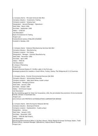 3. Company Name: HA-Lead Ventures Sdn Bhd
Company Industry: Investment, Trading
Company Location: Subang Jaya
Designation: General Manager - Operations
Start Date: March 1998
End Date: September 1998
Salary: 4,500.00
Job Description:
Head of Investment & Trading
Project List:
Created Brand names of NALURI & NURANI
Invested in Nesdaq, USA




4. Company Name: Actacorp Manufacturing Services Sdn Bhd
Company Industry: Manufacturing
Company Location: Port Klang
Designation: Manager - Contract Manufacturing
Start Date: November 1996
End Date: April 1998
Salary: 4500.00
Job Description:
In charge of Marketing
Project List:
Achieved Personal Quota of 1.5million sales in the first year.
Developed products for markets in South Africa, Turkey, Ghana, The Philippines & C.I.S Countries.


5. Company Name: Premier Environmental Services Sdn Bhd
Company Industry: Automobiles Assembly
Company Location: Jalan Bukit Nanas, Kuala Lumpur
Designation: Managing Director
Start Date: January 1996
End Date: October 1996
Salary: Commission-based
Job Description:
As the marketing agent for Solar Car Corporation, USA, the job entailed the promotion of environmental-
friendly vehicles in Southeast Asia
Project List:
Joint-Venture with PROTON & AUTOINDUSTRIES CORPORATION BERHAD


6. Company Name: Bank Bumiputra Malaysia Berhad
Company Industry: Banking & Finance
Company Location: Headquarters - Kuala Lumpur
Designation: Various
Start Date: January 1976
End Date: December 1995
Salary: 3300.00 (last drawn)
Job Description:
Operations/Administrative Officer in Kg Baru Branch, Money Market & Foreign Exchange Dealer, Trade
Finance Officer, Assistant Manager (Operations), Deputy Branch Manager.
Project List:
 
