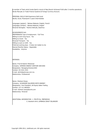 A member of Team which broke Bank's record of New Branch Achieved Profit after 3 months operations.
 Wrote Manuals on Trade Finance Systems & Foreign Currency Account.


 PERSONAL SKILLS Skill Experience Skill Level
 Words, Excel, Powerpoint 5 years Intermediate


 Languages (spoken): Bahasa Malaysia, English, French
 Languages (written): Bahasa Malaysia, English
 Personal Strengths: Positive Attitude, Assertive


 ACHIEVEMENTS N/A
 PREFERENCES Type of employment: Full Time
 Willing to work long hours: Yes
 Willing to travel: Yes
 Personal Transport: Yes
 Willing to work on shift: Yes
 Preferred working days: It does not matter to me
 Desired Monthly Salary: Negotiable
 Availability: Anytime




 REFEREES


 Name: M ali B Hashim Mohamed
 Company: KIMANIS ENERGY VENTURE SDN BHD
 Designation: Managing Director/CEO
 Contact: 03-2331 2341
 E-mail: alimh@petronas.com.my
 Relationship: Professional




 Name: Shaheen Essop
 Company: SCHRODER SALOMON SMITH BARNEY
 Designation: Vice President, SA Equity Sales Trading
 Contact: (27 11) 2802651
 E-mail: shaheen.essop@ssmb.com
 Relationship: Personal




 ADDITIONAL INFORMATION 1. FMUTM No. MBF000540
                      2. Assistant Amil, LEMBAGA ZAKAT SELANGOR




Copyright 1996-2011, JobStreet.com. All rights reserved.
 