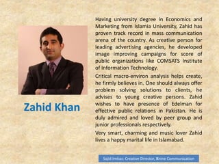 Zahid Khan
Having university degree in Economics and
Marketing from Islamia University, Zahid has
proven track record in mass communication
arena of the country. As creative person for
leading advertising agencies, he developed
image improving campaigns for score of
public organizations like COMSATS Institute
of Information Technology.
Critical macro-environ analysis helps create,
he firmly believes in. One should always offer
problem solving solutions to clients, he
advises to young creative persons. Zahid
wishes to have presence of Edelman for
effective public relations in Pakistan. He is
duly admired and loved by peer group and
junior professionals respectively.
Very smart, charming and music lover Zahid
lives a happy marital life in Islamabad.
Sajid Imtiaz: Creative Director, Xnine Communication
 