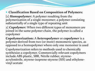  Classification Based on Composition of Polymers:
[1] Homopolymer: A polymer resulting from the
polymerization of a single monomer; a polymer consisting
substantially of a single type of repeating unit
2] Copolymer: When two different types of monomers are
joined in the same polymer chain, the polymer is called a
copolymer
Copolymerization: A heteropolymer or copolymer is a
polymer derived from two (or more) monomeric species, as
opposed to a homopolymer where only one monomer is used
Copolymerization refers to methods used to chemically
synthesize a copolymer. Commercially relevant copolymers
include ABS plastic, SBR, Nitrile rubber, styrene-
acrylonitrile, styrene-isoprene-styrene (SIS) and ethylene-
vinyl acetate
 