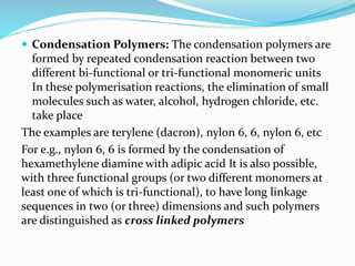  Condensation Polymers: The condensation polymers are
formed by repeated condensation reaction between two
different bi-functional or tri-functional monomeric units
In these polymerisation reactions, the elimination of small
molecules such as water, alcohol, hydrogen chloride, etc.
take place
The examples are terylene (dacron), nylon 6, 6, nylon 6, etc
For e.g., nylon 6, 6 is formed by the condensation of
hexamethylene diamine with adipic acid It is also possible,
with three functional groups (or two different monomers at
least one of which is tri-functional), to have long linkage
sequences in two (or three) dimensions and such polymers
are distinguished as cross linked polymers
 