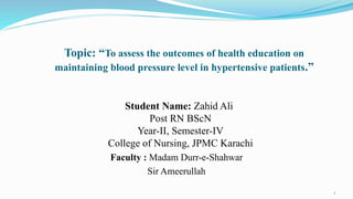 Topic: “To assess the outcomes of health education on
maintaining blood pressure level in hypertensive patients.”
Student Name: Zahid Ali
Post RN BScN
Year-II, Semester-IV
College of Nursing, JPMC Karachi
Faculty : Madam Durr-e-Shahwar
Sir Ameerullah
1
 