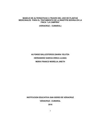 MANEJO DE ALTERNATIVAS A TRAVES DEL USO DE PLANTAS
MEDICINALES PARA EL TRATAMIENTO DE LA MASTITIS BOVINA EN LA
FINCA “LA CAMPIÑA”
(VERACRUZ – CUMARAL)
ALFONSO BALLESTEROS ZAHIRA YELITZA
HERNANDEZ GARCIA ERIKA LILIANA
MORA FRANCO MORELIA JINETH
INSTITUCION EDUCATIVA SAN ISIDRO DE VERACRUZ
VERACRUZ - CUMARAL
2016
1
 