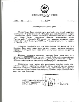 НИЙСЛЭЛИЙН ЗАСАГ ДАРГЫН
ЗАХИРАМЖ
оны сарын ? өдөр Улаанбаатар хот
Болзолт уралдаан дүгнэх тухай п
Монгол Улсын Засаг захиргаа, нутаг дэвсгэрийн нэгж, түүний удирдлагын
тухай хуулийн 29 дүгээр зүйлийн 29.1.6 “а”, 29.2 дахь хэсэг, Нийслэлийн иргэдийн
Төлөөлөгчдийн Хурлын “Ухаалаг Улаанбаатар хөтөлбөр батлах тухай" 2014 оны
16/11 дүгээр тогтоол, Нийслэлийн иргэдийн Төлөөлөгчдийн Хурлын
Тэргүүлэгчдийн “Нийслэлийн 375 жилийн ойг тэмдэглэн өнгөрүүлэх ажлын
төлөвлөгөө, төсвийг батлах тухай” 2014 оны 75 дугаар тогтоолыг тус тус үндэслэн
ЗАХИРАМЖЛАХ нь:
1.Нийслэл Улаанбаатар хот үүсч байгуулагдсаны 375 жилийн ойг угтан
Хороодын Засаг дарга нарын дунд зарласан болзолт уралдаанд шалгарсан
хороодын Засаг дарга нарын нэрс, олгох урамшууллын хэмжээг хавсралтаар
баталсугай.
2.Болзолт уралдаанд шалгарсан хороодын Засаг дарга нарт олгох
урамшууллын 200’000’000 /хоёр зуун сая/ төгрөгийг Нийслэлийн дүүрэг, хороодыг
эрүүл, аюулгүй байдлын индексээр хэмжиж, урамшуулдаг тогтолцоог нэвтрүүлэх
зардлаас санхүүжүүлэхийг Тамгын газар /Ё.Гэрэлчулуун/-т зөвшөөрсүгэй.
3.Нийслэлийн Засаг даргын үйл ажиллагааны хөтөлбөр, эдийн засаг,
нийгмийн зорилтыг хэрэгжүүлэх, иргэдийн эрүүл, аюулгүй орчинд амьдрах
нөхцөлийг сайжруулах, төрийн үйлчилгээг чанар, хүртээмжтэй хүргэх, иргэдийн
оролцоог хангахад үйл ажиллагаагаа чиглүүлж ажиллахыг дүүрэг, хороодын Засаг
дарга нарт үүрэг болгосугай.
НИЙСЛЭЛИЙН ЗАСАГДАРГ
БӨГӨӨД УЛААНБААТАР I
ХОТЫН ЗАХИРАГЧ Э.БАТ-ҮҮЛ
 