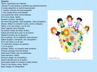 Oración:
Señor, queremos ser mejores,
porque Tú nos quieres y quieres que seamos buenos.
A veces elegimos el camino equivocado
Y nuestro corazón se hace pequeño
Y nos cuesta amar a los demás.
Hoy queremos verte, como Zaqueo.
Si Tú nos miras, Señor,
Nuestro corazón cambiará,
Se hará más grande, más acogedor, más compasivo.
Danos, Señor un corazón nuevo, como a Zaqueo.
Señor, si tú nos miras, y yo te veo,
Seré valiente como Zaqueo,
No tendré miedo de hacer el bien,
Sabré privarme de lo que no es bueno,
Soplaré el polvo de mi egoísmo,
De mi pereza, de mi soberbia; seré sincero;
Sabré ayudar y compartir, ser compañero.
Si tú me miras y yo te veo,
Yo caminaré, porque me quieres
Y yo te quiero.
Gracias, Señor, mi corazón está contento
Porque conmigo eres tan bueno.
Eres buen Padre, que me perdonas.
Eres hermano, Jesús,
Mi buen amigo, mi compañero.
Quiero decirte que yo te quiero,
Que quiero darte mi corazón y darlo entero.
Pues tú me amas y eres, Señor,
Buen amigo, mi compañero.
 