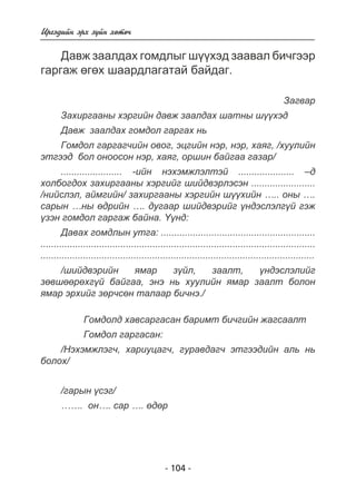 - 104 - 
Èðãýäèéí ýðõ ç¿éí õºòº÷ 
Äàâæ çààëäàõ ãîìäëûã ø¿¿õýä çààâàë áè÷ãýýð 
ãàðãàæ ºãºõ øààðäëàãàòàé áàéäàã. 
Çàãâàð 
Çàõèðãààíû õýðãèéí äàâæ çààëäàõ øàòíû ø¿¿õýä 
Äàâæ çààëäàõ ãîìäîë ãàðãàõ íü 
Ãîìäîë ãàðãàã÷èéí îâîã, ýöãèéí íýð, íýð, õàÿã, /õóóëèéí 
ýòãýýä áîë îíîîñîí íýð, õàÿã, îðøèí áàéãàà ãàçàð/ 
....................... -èéí íýõýìæëýëòýé ..................... –ä 
õîëáîãäîõ çàõèðãààíû õýðãèéã øèéäâýðëýñýí ........................ 
/íèéñëýë, àéìãèéí/ çàõèðãààíû õýðãèéí ø¿¿õèéí ….. îíû …. 
ñàðûí …íû ºäðèéí …. äóãààð øèéäâýðèéã ¿íäýñëýëã¿é ãýæ 
¿çýí ãîìäîë ãàðãàæ áàéíà. ¯¿íä: 
Äàâàõ ãîìäëûí óòãà: .......................................................... 
....................................................................................................... 
....................................................................................................... 
/øèéäâýðèéí ÿìàð ç¿éë, çààëò, ¿íäýñëýëèéã 
çºâøººðºõã¿é áàéãàà, ýíý íü õóóëèéí ÿìàð çààëò áîëîí 
ÿìàð ýðõèéã çºð÷ñºí òàëààð áè÷íý./ 
Ãîìäîëä õàâñàðãàñàí áàðèìò áè÷ãèéí æàãñààëò 
Ãîìäîë ãàðãàñàí: 
/Íýõýìæëýã÷, õàðèóöàã÷, ãóðàâäàã÷ ýòãýýäèéí àëü íü 
áîëîõ/ 
/ãàðûí ¿ñýã/ 
……. îí…. ñàð …. ºäºð 
 