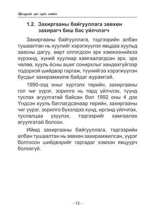 - 12 - 
Èðãýäèéí ýðõ ç¿éí õºòº÷ 
1.2. Çàõèðãààíû áàéãóóëëàãà çºâõºí 
çàõèðàã÷ áèø áàñ ¿éë÷ëýã÷ 
Çàõèðãààíû áàéãóóëëàãà, òýäãýýðèéí àëáàí 
òóøààëòàí íü õóóëèéã õýðýãæ¿¿ëýõ ÿâöäàà õóóëüä 
çààñíû äàãóó, ººðò îëãîãäñîí ýðõ õýìæýýíèéõýý 
õ¿ðýýíä, õ¿íèé õóóëèàð õàìãààëàãäñàí ýðõ, ýðõ 
÷ºëºº, õóóëü ¸ñíû àøèã ñîíèðõëûã õºíäºõã¿éãýýð 
òîäîðõîé øèéäâýð ãàðãàæ, ò¿¿íèéãýý õýðýãæ¿¿ëýí 
áóñäûã çàõèðàìæèëæ áàéäàã æóðàìòàé. 
1990-ýýä îíûã õ¿ðòýëõ òºðèéí, çàõèðãààíû 
ãîë ÷èã ¿¿ðýã, çîðèëãî íü òºðä ¿éë÷ëýõ, ò¿¿íä 
òóñëàõ àãóóëãàòàé áàéñàí áîë 1992 îíû 4 äýõ 
¯íäñýí õóóëü áàòëàãäñàíààð òºðèéí, çàõèðãààíû 
÷èã ¿¿ðýã, çîðèëãî á¿õýëäýý õ¿íä, èðãýíä ¿éë÷ëýõ, 
òóñëàëöàà ¿ç¿¿ëýõ, òýäãýýðèéã õàìãààëàõ 
àãóóëãàòàé áîëñîí. 
Èéìä çàõèðãààíû áàéãóóëëàãà, òýäãýýðèéí 
àëáàí òóøààëòàí íü çºâõºí çàõèðàìæèëñàí, ¿¿ðýã 
áîëãîñîí øèéäâýðèéã ãàðãàäàã õýìýýí ÿâöóóð÷ 
áîëîõã¿é. 
 