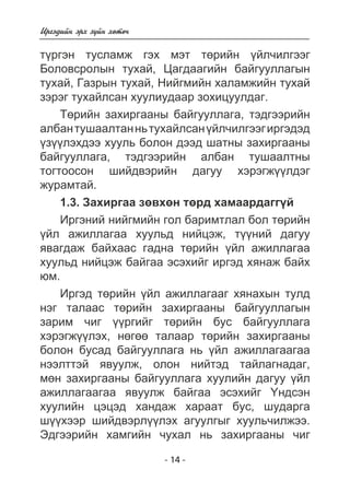 Èðãýäèéí ýðõ ç¿éí õºòº÷ 
ò¿ðãýí òóñëàìæ ãýõ ìýò òºðèéí ¿éë÷èëãýýã 
Áîëîâñðîëûí òóõàé, Öàãäààãèéí áàéãóóëëàãûí 
òóõàé, Ãàçðûí òóõàé, Íèéãìèéí õàëàìæèéí òóõàé 
çýðýã òóõàéëñàí õóóëèóäààð çîõèöóóëäàã. 
Òºðèéí çàõèðãààíû áàéãóóëëàãà, òýäãýýðèéí 
àëáàí òóøààëòàí íü òóõàéëñàí ¿éë÷èëãýýã èðãýäýä 
¿ç¿¿ëýõäýý õóóëü áîëîí äýýä øàòíû çàõèðãààíû 
áàéãóóëëàãà, òýäãýýðèéí àëáàí òóøààëòíû 
òîãòîîñîí øèéäâýðèéí äàãóó õýðýãæ¿¿ëäýã 
æóðàìòàé. 
1.3. Çàõèðãàà çºâõºí òºðä õàìààðäàãã¿é 
Èðãýíèé íèéãìèéí ãîë áàðèìòëàë áîë òºðèéí 
¿éë àæèëëàãàà õóóëüä íèéöýæ, ò¿¿íèé äàãóó 
ÿâàãäàæ áàéõààñ ãàäíà òºðèéí ¿éë àæèëëàãàà 
õóóëüä íèéöýæ áàéãàà ýñýõèéã èðãýä õÿíàæ áàéõ 
þì. 
Èðãýä òºðèéí ¿éë àæèëëàãààã õÿíàõûí òóëä 
íýã òàëààñ òºðèéí çàõèðãààíû áàéãóóëëàãûí 
çàðèì ÷èã ¿¿ðãèéã òºðèéí áóñ áàéãóóëëàãà 
õýðýãæ¿¿ëýõ, íºãºº òàëààð òºðèéí çàõèðãààíû 
áîëîí áóñàä áàéãóóëëàãà íü ¿éë àæèëëàãààãàà 
íýýëòòýé ÿâóóëæ, îëîí íèéòýä òàéëàãíàäàã, 
ìºí çàõèðãààíû áàéãóóëëàãà õóóëèéí äàãóó ¿éë 
àæèëëàãààãàà ÿâóóëæ áàéãàà ýñýõèéã ¯íäñýí 
õóóëèéí öýöýä õàíäàæ õàðààò áóñ, øóäàðãà 
ø¿¿õýýð øèéäâýðë¿¿ëýõ àãóóëãûã õóóëü÷èëæýý. 
Ýäãýýðèéí õàìãèéí ÷óõàë íü çàõèðãààíû ÷èã 
- 14 - 
 