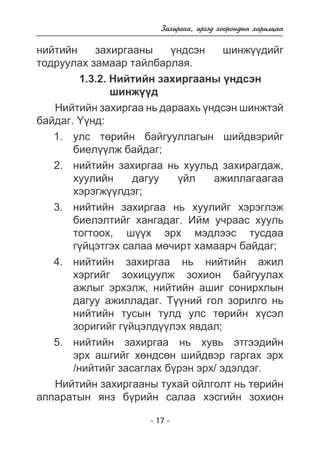 Çàõèðãàà, èðãýä õîîðîíäûí õàðèëöàà 
íèéòèéí çàõèðãààíû ¿íäñýí øèíæ¿¿äèéã 
òîäðóóëàõ çàìààð òàéëáàðëàÿ. 
1.3.2. Íèéòèéí çàõèðãààíû ¿íäñýí 
øèíæ¿¿ä 
Íèéòèéí çàõèðãàà íü äàðààõü ¿íäñýí øèíæòýé 
- 17 - 
áàéäàã. ¯¿íä: 
óëñ òºðèéí áàéãóóëëàãûí øèéäâýðèéã 
áèåë¿¿ëæ áàéäàã; 
íèéòèéí çàõèðãàà íü õóóëüä çàõèðàãäàæ, 
õóóëèéí äàãóó ¿éë àæèëëàãààãàà 
õýðýãæ¿¿ëäýã; 
íèéòèéí çàõèðãàà íü õóóëèéã õýðýãëýæ 
áèåëýëòèéã õàíãàäàã. Èéì ó÷ðààñ õóóëü 
òîãòîîõ, ø¿¿õ ýðõ ìýäëýýñ òóñäàà 
ã¿éöýòãýõ ñàëàà ìº÷èðò õàìààð÷ áàéäàã; 
íèéòèéí çàõèðãàà íü íèéòèéí àæèë 
õýðãèéã çîõèöóóëæ çîõèîí áàéãóóëàõ 
àæëûã ýðõýëæ, íèéòèéí àøèã ñîíèðõëûí 
äàãóó àæèëëàäàã. Ò¿¿íèé ãîë çîðèëãî íü 
íèéòèéí òóñûí òóëä óëñ òºðèéí õ¿ñýë 
çîðèãèéã ã¿éöýëä¿¿ëýõ ÿâäàë; 
íèéòèéí çàõèðãàà íü õóâü ýòãýýäèéí 
ýðõ àøãèéã õºíäñºí øèéäâýð ãàðãàõ ýðõ 
/íèéòèéã çàñàãëàõ á¿ðýí ýðõ/ ýäýëäýã. 
1. 
2. 
3. 
4. 
5. 
Íèéòèéí çàõèðãààíû òóõàé îéëãîëò íü òºðèéí 
àïïàðàòûí ÿíç á¿ðèéí ñàëàà õýñãèéí çîõèîí 
 