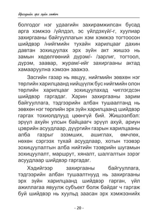 Èðãýäèéí ýðõ ç¿éí õºòº÷ 
áîëãîäîã íýã óäààãèéí çàõèðàìæèëñàí áóñàä 
àðãà õýìæýý /¿éëäýë, ýñ ¿éëäýõ¿é/-ã, õóóëèàð 
çàõèðãààíû áàéãóóëëàãûí õýì õýìæýý òîãòîîñîí 
øèéäâýð /íèéãìèéí òóõàéí õàðèëöààã äàõèí 
äàâòàí çîõèöóóëàõ ýðõ ç¿éí àêò æèøýý íü 
çàìûí õºäºëãººíèé ä¿ðýì/- /çàðëèã, òîãòîîë, 
ä¿ðýì, çààâàð, æóðàì/-èéã çàõèðãààíû àêòàä 
õàìààðóóëíà õýìýýí çààæýý. 
Çàñãèéí ãàçàð íü ÿâöóó, íèéãìèéí çºâõºí íýã 
òºðëèéí õàðèëöààíä íèéö¿¿ëæ áóñ íèéãìèéí îëîí 
òºðëèéí õàðèëöààã çîõèöóóëàõàä ÷èãëýãäñýí 
øèéäâýð ãàðãàäàã. Õàðèí çàõèðãààíû çàðèì 
áàéãóóëëàãà, òýäãýýðèéí àëáàí òóøààëòàíä íü 
çºâõºí íýã òºðëèéí ýðõ ç¿éí õàðèëöààíä øèéäâýð 
ãàðãàõ òîõèîëäëóóä öººíã¿é áèé. Æèøýýëáýë: 
ýð¿¿ë àõóéí óëñûí áàéöààã÷ ýð¿¿ë àõóé, àðèóí 
öýâðèéí àñóóäëààð, ä¿¿ðãèéí ãàçðûí õàðèëöààíû 
àëáà ãàçðûã ýçýìøèõ, àøèãëàõ, ºì÷ëºõ, 
íºõºí ñýðãýýõ òóõàé àñóóäëààð, õîòûí òýýâýð 
çîõèöóóëàëòûí àëáà íèéòèéí òýýâðèéí øóãàìûí 
çîõèöóóëàëò, ìàðøðóò, õÿíàëò, øàëãàëòûí çýðýã 
àñóóäëààð øèéäâýð ãàðãàäàã. 
Õýäèéãýýð çàõèðãààíû áàéãóóëëàãà, 
òýäãýýðèéí àëáàí òóøààëòíóóä íü çàõèðãààíû 
ýðõ ç¿éí õàðèëöààíä øèéäâýð ãàðãàí, ¿éë 
àæèëëàãàà ÿâóóëæ ñóáúåêò áîëæ áàéäàã ÷ ãàðãàæ 
áóé øèéäâýð íü õóóëüä çààñàí ýðõ õýìæýýíèéõ 
- 20 - 
 