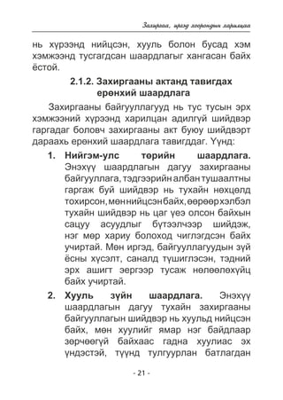 Çàõèðãàà, èðãýä õîîðîíäûí õàðèëöàà 
íü õ¿ðýýíä íèéöñýí, õóóëü áîëîí áóñàä õýì 
õýìæýýíä òóñãàãäñàí øààðäëàãûã õàíãàñàí áàéõ 
¸ñòîé. 
2.1.2. Çàõèðãààíû àêòàíä òàâèãäàõ 
åðºíõèé øààðäëàãà 
Çàõèðãààíû áàéãóóëëàãóóä íü òóñ òóñûí ýðõ 
õýìæýýíèé õ¿ðýýíä õàðèëöàí àäèëã¿é øèéäâýð 
ãàðãàäàã áîëîâ÷ çàõèðãààíû àêò áóþó øèéäâýðò 
äàðààõü åðºíõèé øààðäëàãà òàâèãääàã. ¯¿íä: 
Íèéãýì-óëñ òºðèéí øààðäëàãà. 
Ýíýõ¿¿ øààðäëàãûí äàãóó çàõèðãààíû 
áàéãóóëëàãà, òýäãýýðèéí àëáàí òóøààëòíû 
ãàðãàæ áóé øèéäâýð íü òóõàéí íºõöºëä 
òîõèðñîí, ìºí íèéöñýí áàéõ, ººðººð õýëáýë 
òóõàéí øèéäâýð íü öàã ¿åý îëñîí áàéõûí 
ñàöóó àñóóäëûã á¿òýýë÷ýýð øèéäýæ, 
íýã ìºð õàðèó áîëîõîä ÷èãëýãäñýí áàéõ 
ó÷èðòàé. Ìºí èðãýä, áàéãóóëëàãóóäûí ç¿é 
¸ñíû õ¿ñýëò, ñàíàëä ò¿øèãëýñýí, òýäíèé 
ýðõ àøèãò ýåðãýýð òóñàæ íºëººëºõ¿éö 
áàéõ ó÷èðòàé. 
Õóóëü ç¿éí øààðäëàãà. Ýíýõ¿¿ 
øààðäëàãûí äàãóó òóõàéí çàõèðãààíû 
áàéãóóëëàãûí øèéäâýð íü õóóëüä íèéöñýí 
áàéõ, ìºí õóóëèéã ÿìàð íýã áàéäëààð 
çºð÷ººã¿é áàéõààñ ãàäíà õóóëèàñ ýõ 
¿íäýñòýé, ò¿¿íä òóëãóóðëàí áàòëàãäàí 
- 21 - 
1. 
2. 
 