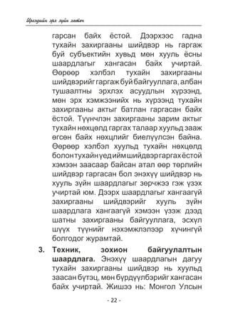 - 22 - 
Èðãýäèéí ýðõ ç¿éí õºòº÷ 
ãàðñàí áàéõ ¸ñòîé. Äýýðõýýñ ãàäíà 
òóõàéí çàõèðãààíû øèéäâýð íü ãàðãàæ 
áóé ñóáúåêòèéí õóâüä ìºí õóóëü ¸ñíû 
øààðäëàãûã õàíãàñàí áàéõ ó÷èðòàé. 
ªºðººð õýëáýë òóõàéí çàõèðãààíû 
øèéäâýðèéã ãàðãàæ áóé áàéãóóëëàãà, àëáàí 
òóøààëòíû ýðõëýõ àñóóäëûí õ¿ðýýíä, 
ìºí ýðõ õýìæýýíèéõ íü õ¿ðýýíä òóõàéí 
çàõèðãààíû àêòûã áàòëàí ãàðãàñàí áàéõ 
¸ñòîé. Ò¿¿í÷ëýí çàõèðãààíû çàðèì àêòûã 
òóõàéí íºõöºëä ãàðãàõ òàëààð õóóëüä çààæ 
ºãñºí áàéõ íºõöëèéã áèåë¿¿ëñýí áàéíà. 
ªºðººð õýëáýë õóóëüä òóõàéí íºõöºëä 
áîëîí òóõàéí ¿åä èéì øèéäâýð ãàðãàõ ¸ñòîé 
õýìýýí çààñààð áàéñàí àòàë ººð òºðëèéí 
øèéäâýð ãàðãàñàí áîë ýíýõ¿¿ øèéäâýð íü 
õóóëü ç¿éí øààðäëàãûã çºð÷æýý ãýæ ¿çýõ 
ó÷èðòàé þì. Äýýðõ øààðäëàãûã õàíãààã¿é 
çàõèðãààíû øèéäâýðèéã õóóëü ç¿éí 
øààðäëàãà õàíãààã¿é õýìýýí ¿çýæ äýýä 
øàòíû çàõèðãààíû áàéãóóëëàãà, ýñõ¿ë 
ø¿¿õ ò¿¿íèéã íýõýìæëýëýýð õ¿÷èíã¿é 
áîëãîäîã æóðàìòàé. 
Òåõíèê, çîõèîí áàéãóóëàëòûí 
øààðäëàãà. Ýíýõ¿¿ øààðäëàãûí äàãóó 
òóõàéí çàõèðãààíû øèéäâýð íü õóóëüä 
çààñàí á¿òýö, ìºí á¿ðä¿¿ëáýðèéã õàíãàñàí 
áàéõ ó÷èðòàé. Æèøýý íü: Ìîíãîë Óëñûí 
3. 
 