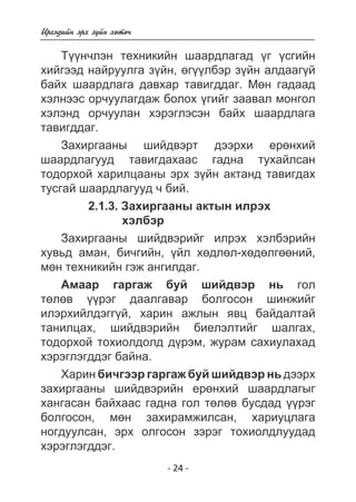 - 24 - 
Èðãýäèéí ýðõ ç¿éí õºòº÷ 
Ò¿¿í÷ëýí òåõíèêèéí øààðäëàãàä ¿ã ¿ñãèéí 
õèéãýýä íàéðóóëãà ç¿éí, ºã¿¿ëáýð ç¿éí àëäààã¿é 
áàéõ øààðäëàãà äàâõàð òàâèãääàã. Ìºí ãàäààä 
õýëíýýñ îð÷óóëàãäàæ áîëîõ ¿ãèéã çààâàë ìîíãîë 
õýëýíä îð÷óóëàí õýðýãëýñýí áàéõ øààðäëàãà 
òàâèãääàã. 
Çàõèðãààíû øèéäâýðò äýýðõè åðºíõèé 
øààðäëàãóóä òàâèãäàõààñ ãàäíà òóõàéëñàí 
òîäîðõîé õàðèëöààíû ýðõ ç¿éí àêòàíä òàâèãäàõ 
òóñãàé øààðäëàãóóä ÷ áèé. 
2.1.3. Çàõèðãààíû àêòûí èëðýõ 
õýëáýð 
Çàõèðãààíû øèéäâýðèéã èëðýõ õýëáýðèéí 
õóâüä àìàí, áè÷ãèéí, ¿éë õºäëºë-õºäºëãººíèé, 
ìºí òåõíèêèéí ãýæ àíãèëäàã. 
Àìààð ãàðãàæ áóé øèéäâýð íü ãîë 
òºëºâ ¿¿ðýã äààëãàâàð áîëãîñîí øèíæèéã 
èëýðõèéëäýãã¿é, õàðèí àæëûí ÿâö áàéäàëòàé 
òàíèëöàõ, øèéäâýðèéí áèåëýëòèéã øàëãàõ, 
òîäîðõîé òîõèîëäîëä ä¿ðýì, æóðàì ñàõèóëàõàä 
õýðýãëýãääýã áàéíà. 
Õàðèí áè÷ãýýð ãàðãàæ áóé øèéäâýð íü äýýðõ 
çàõèðãààíû øèéäâýðèéí åðºíõèé øààðäëàãûã 
õàíãàñàí áàéõààñ ãàäíà ãîë òºëºâ áóñäàä ¿¿ðýã 
áîëãîñîí, ìºí çàõèðàìæèëñàí, õàðèóöëàãà 
íîãäóóëñàí, ýðõ îëãîñîí çýðýã òîõèîëäëóóäàä 
õýðýãëýãääýã. 
 